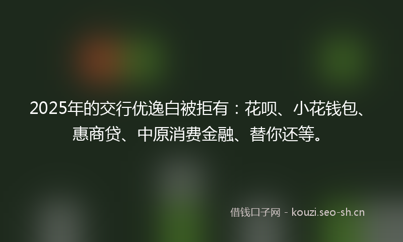 2025年的交行优逸白被拒有：花呗、小花钱包、惠商贷、中原消费金融、替你还等。