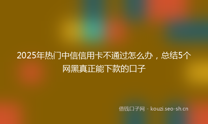 2025年热门中信信用卡不通过怎么办，总结5个网黑真正能下款的口子