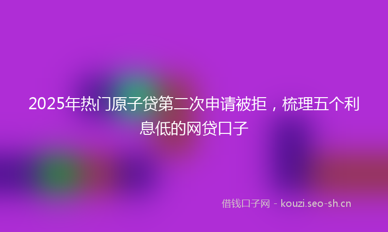 2025年热门原子贷第二次申请被拒，梳理五个利息低的网贷口子