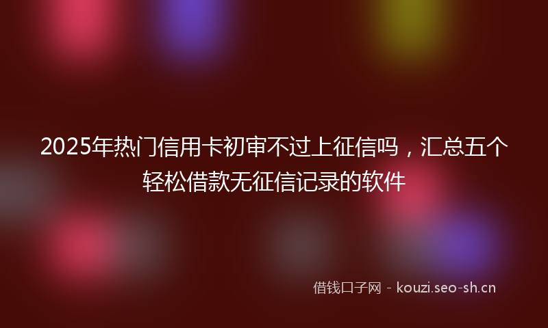 2025年热门信用卡初审不过上征信吗，汇总五个轻松借款无征信记录的软件