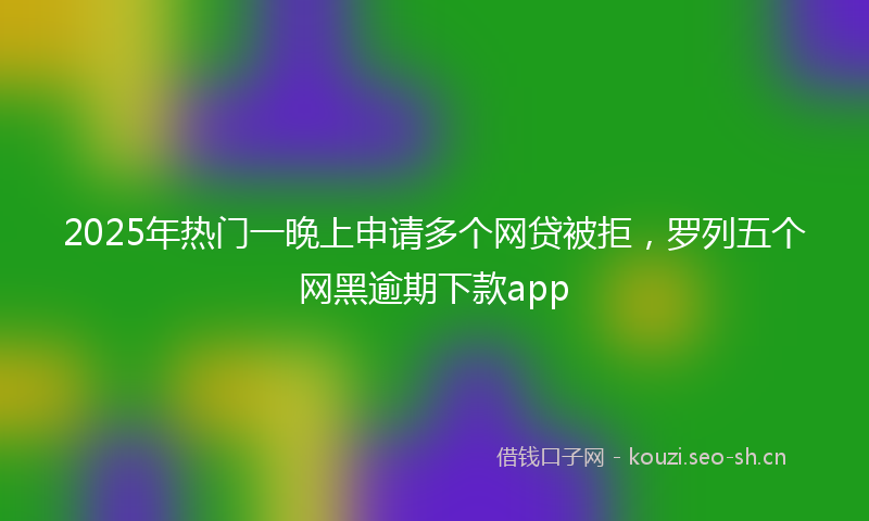 2025年热门一晚上申请多个网贷被拒，罗列五个网黑逾期下款app