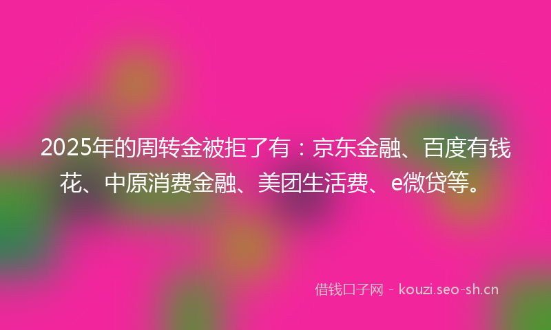 2025年的周转金被拒了有：京东金融、百度有钱花、中原消费金融、美团生活费、e微贷等。