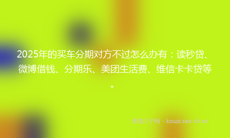 2025年的买车分期对方不过怎么办有：读秒贷、微博借钱、分期乐、美团生活费、维信卡卡贷等。