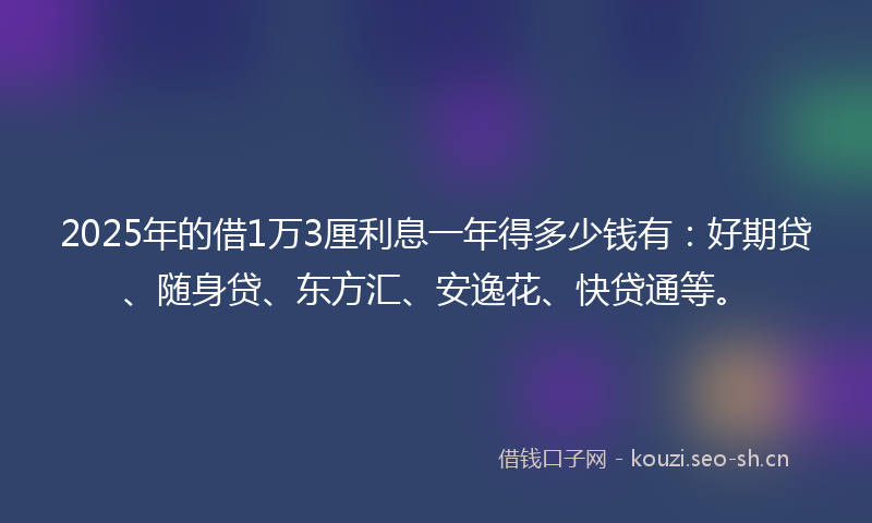 2025年的借1万3厘利息一年得多少钱有：好期贷、随身贷、东方汇、安逸花、快贷通等。