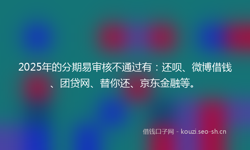 2025年的分期易审核不通过有：还呗、微博借钱、团贷网、替你还、京东金融等。