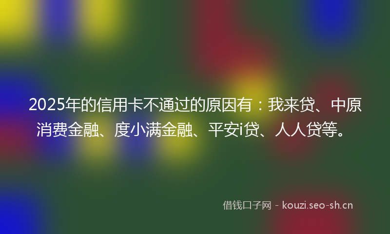 2025年的信用卡不通过的原因有：我来贷、中原消费金融、度小满金融、平安i贷、人人贷等。