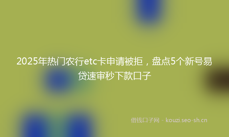 2025年热门农行etc卡申请被拒，盘点5个新号易贷速审秒下款口子