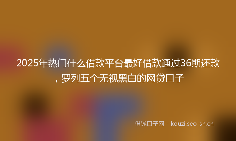 2025年热门什么借款平台最好借款通过36期还款，罗列五个无视黑白的网贷口子