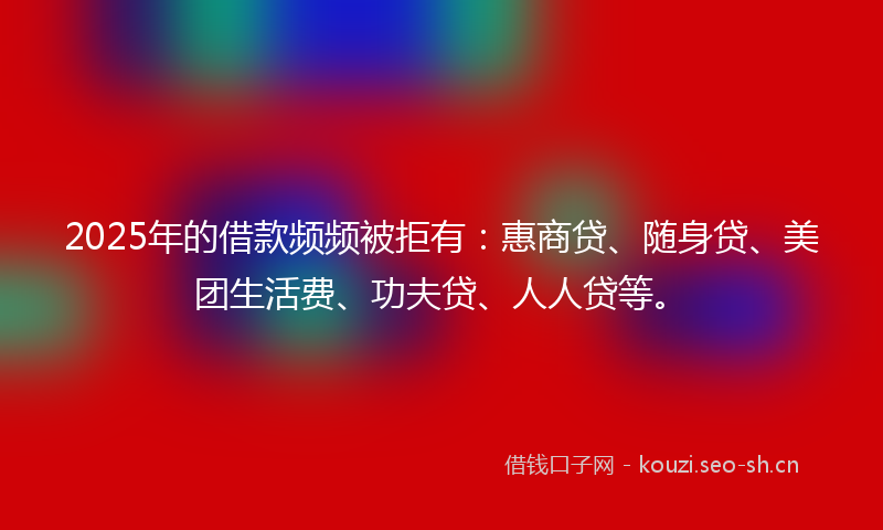 2025年的借款频频被拒有：惠商贷、随身贷、美团生活费、功夫贷、人人贷等。