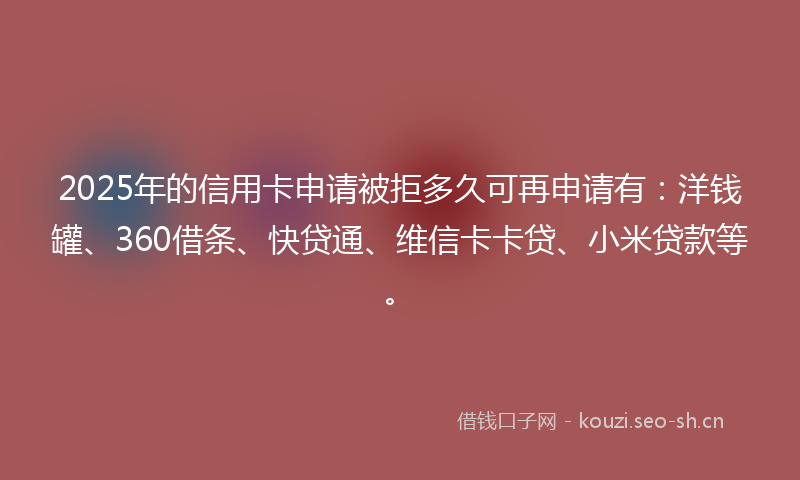 2025年的信用卡申请被拒多久可再申请有：洋钱罐、360借条、快贷通、维信卡卡贷、小米贷款等。
