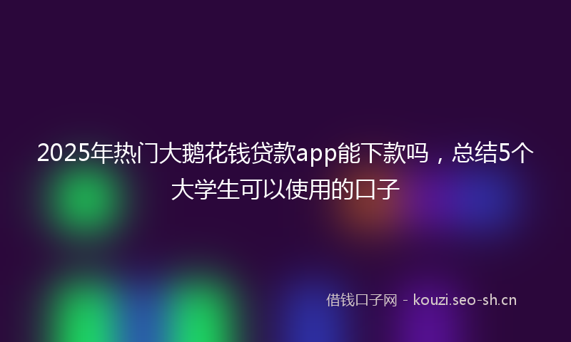 2025年热门大鹅花钱贷款app能下款吗，总结5个大学生可以使用的口子