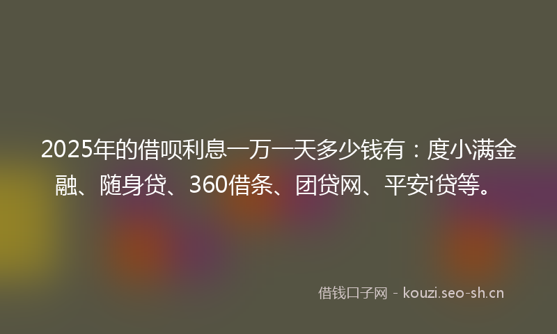 2025年的借呗利息一万一天多少钱有：度小满金融、随身贷、360借条、团贷网、平安i贷等。