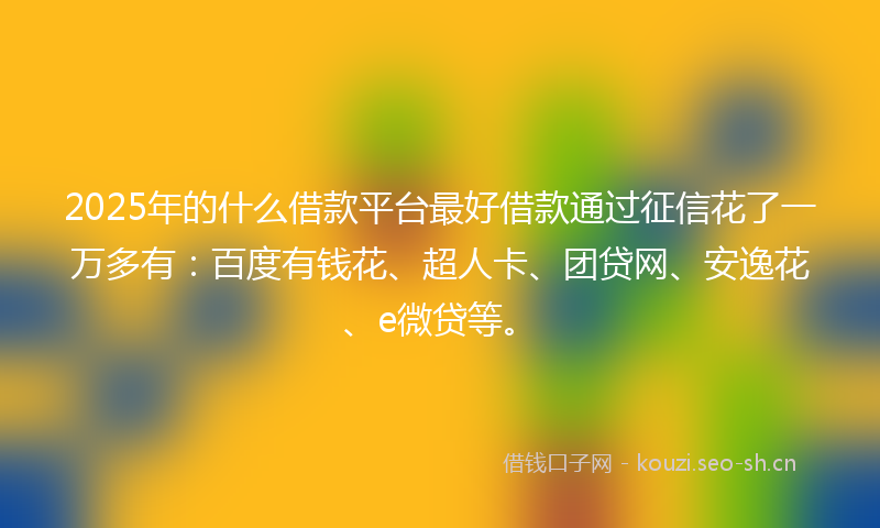 2025年的什么借款平台最好借款通过征信花了一万多有：百度有钱花、超人卡、团贷网、安逸花、e微贷等。