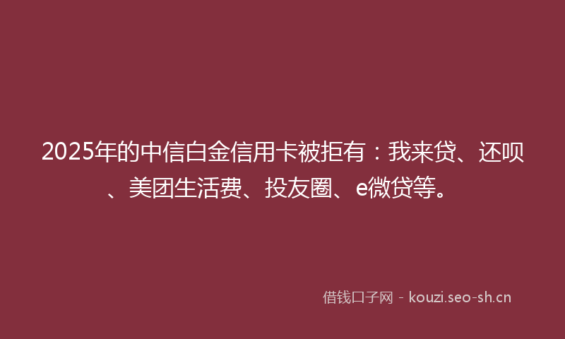 2025年的中信白金信用卡被拒有：我来贷、还呗、美团生活费、投友圈、e微贷等。
