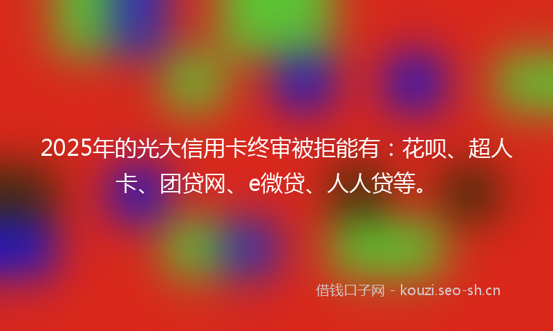 2025年的光大信用卡终审被拒能有：花呗、超人卡、团贷网、e微贷、人人贷等。