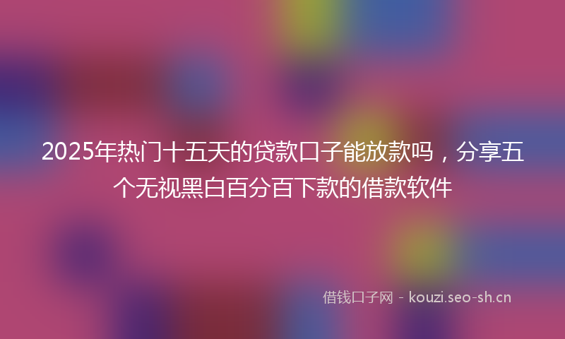 2025年热门十五天的贷款口子能放款吗，分享五个无视黑白百分百下款的借款软件