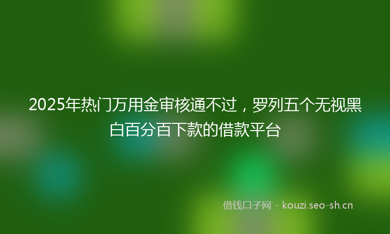 2025年热门万用金审核通不过，罗列五个无视黑白百分百下款的借款平台