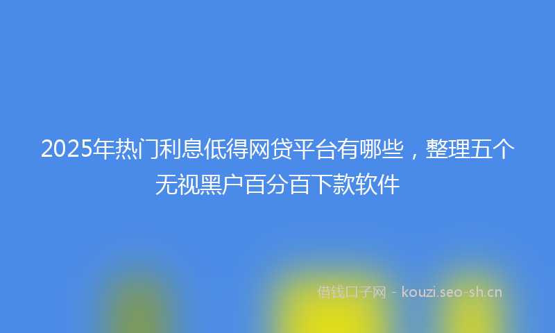 2025年热门利息低得网贷平台有哪些，整理五个无视黑户百分百下款软件