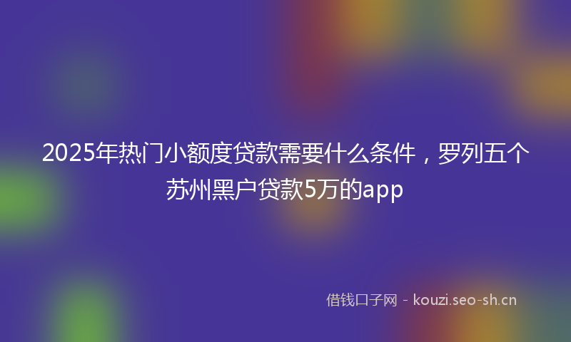 2025年热门小额度贷款需要什么条件，罗列五个苏州黑户贷款5万的app