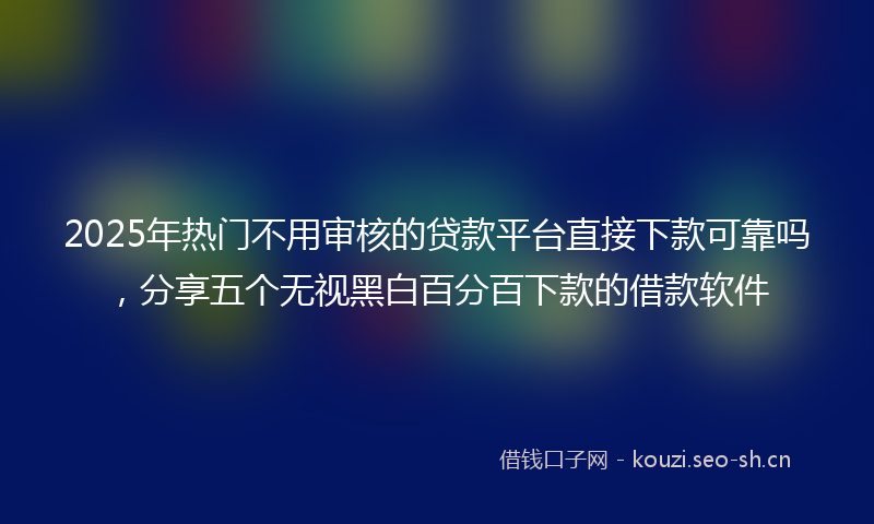 2025年热门不用审核的贷款平台直接下款可靠吗，分享五个无视黑白百分百下款的借款软件