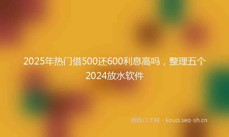 2025年热门借500还600利息高吗，整理五个2024放水软件