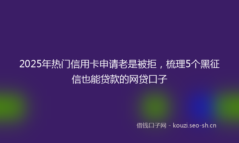 2025年热门信用卡申请老是被拒，梳理5个黑征信也能贷款的网贷口子