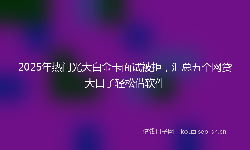 2025年热门光大白金卡面试被拒，汇总五个网贷大口子轻松借软件