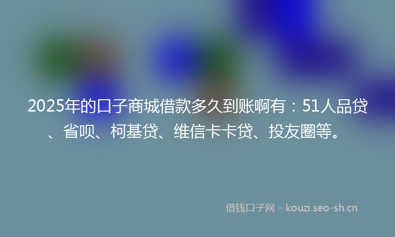 2025年的口子商城借款多久到账啊有：51人品贷、省呗、柯基贷、维信卡卡贷、投友圈等。