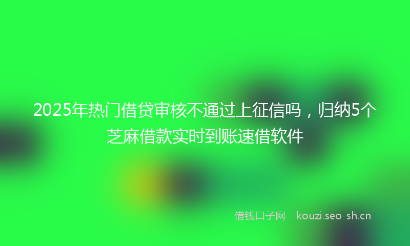 2025年热门借贷审核不通过上征信吗，归纳5个芝麻借款实时到账速借软件