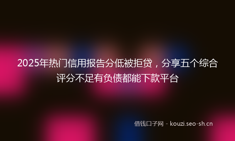 2025年热门信用报告分低被拒贷，分享五个综合评分不足有负债都能下款平台