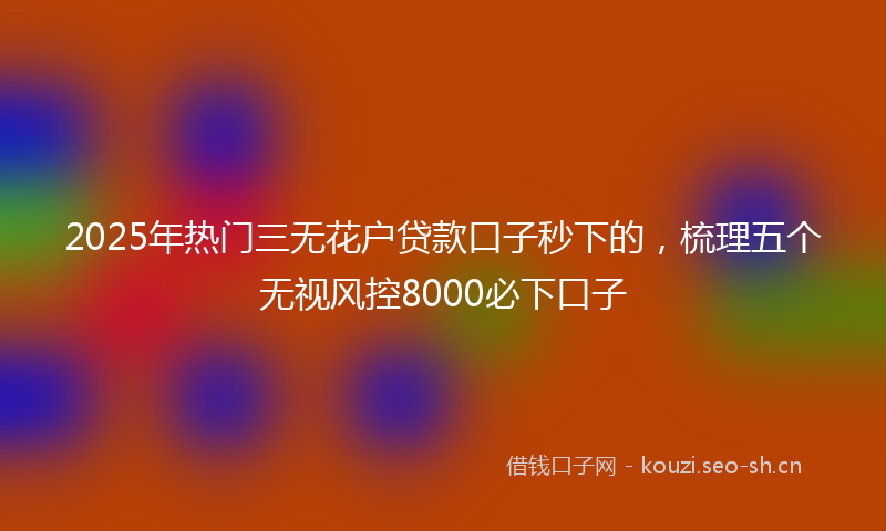 2025年热门三无花户贷款口子秒下的，梳理五个无视风控8000必下口子