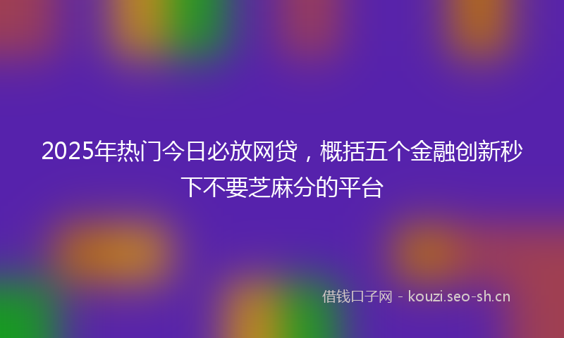 2025年热门今日必放网贷，概括五个金融创新秒下不要芝麻分的平台