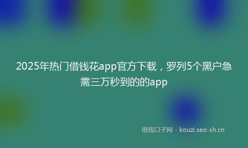 2025年热门借钱花app官方下载，罗列5个黑户急需三万秒到的的app