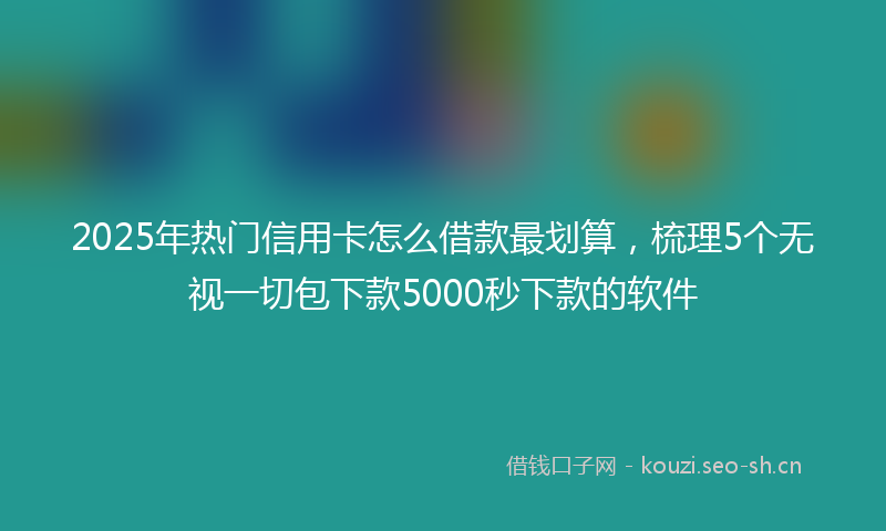 2025年热门信用卡怎么借款最划算，梳理5个无视一切包下款5000秒下款的软件