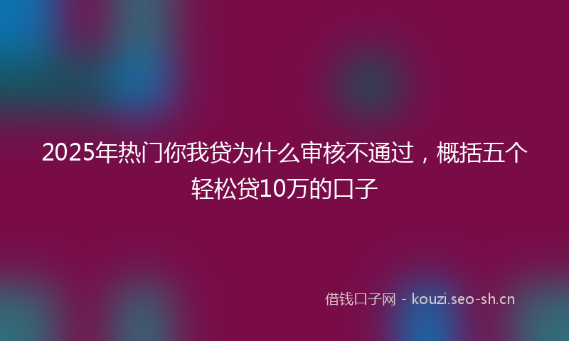 2025年热门你我贷为什么审核不通过，概括五个轻松贷10万的口子