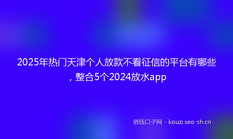 2025年热门天津个人放款不看征信的平台有哪些，整合5个2024放水app