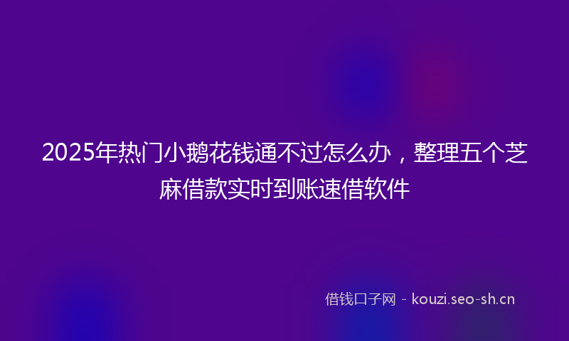2025年热门小鹅花钱通不过怎么办，整理五个芝麻借款实时到账速借软件