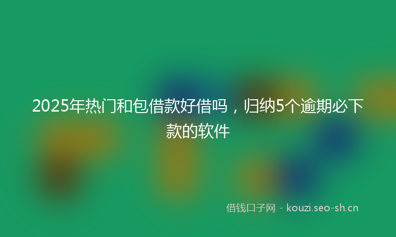 2025年热门和包借款好借吗，归纳5个逾期必下款的软件