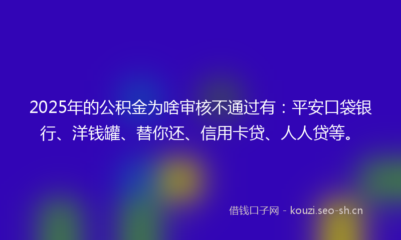2025年的公积金为啥审核不通过有：平安口袋银行、洋钱罐、替你还、信用卡贷、人人贷等。