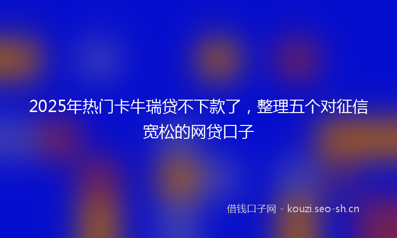2025年热门卡牛瑞贷不下款了，整理五个对征信宽松的网贷口子