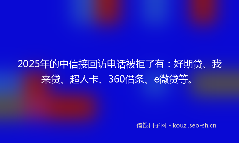 2025年的中信接回访电话被拒了有：好期贷、我来贷、超人卡、360借条、e微贷等。