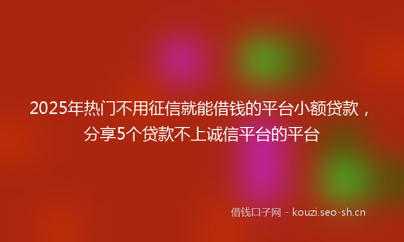 2025年热门不用征信就能借钱的平台小额贷款，分享5个贷款不上诚信平台的平台