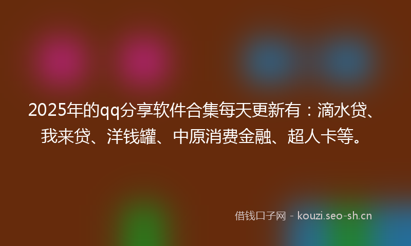 2025年的qq分享软件合集每天更新有：滴水贷、我来贷、洋钱罐、中原消费金融、超人卡等。
