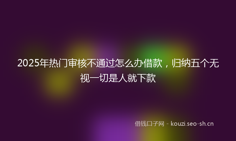 2025年热门审核不通过怎么办借款，归纳五个无视一切是人就下款