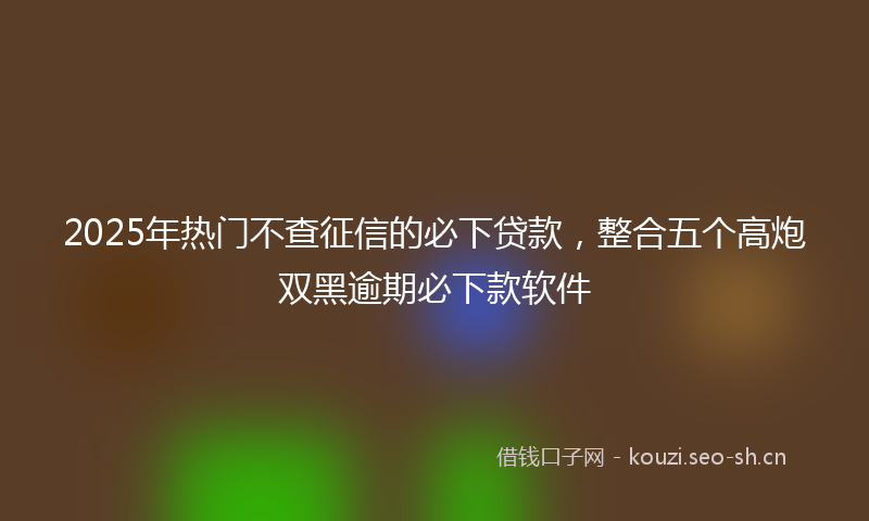 2025年热门不查征信的必下贷款，整合五个高炮双黑逾期必下款软件