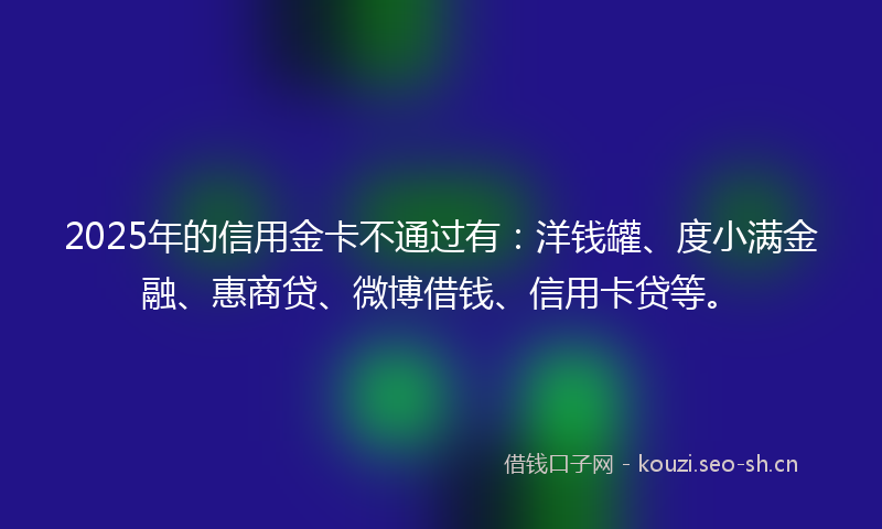 2025年的信用金卡不通过有:洋钱罐、度小满金融、惠商贷、微博借钱、信用卡贷等。
