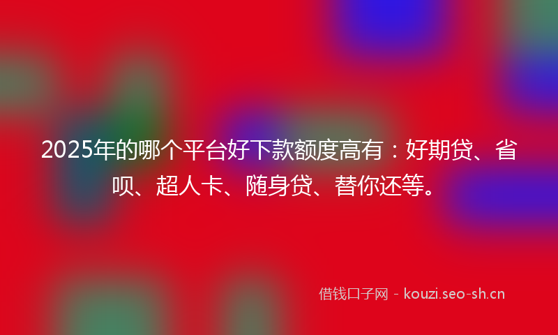 2025年的哪个平台好下款额度高有：好期贷、省呗、超人卡、随身贷、替你还等。