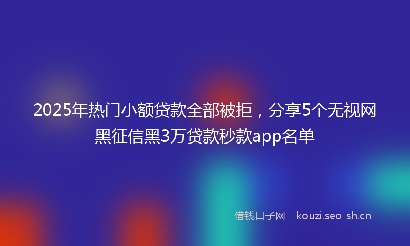 2025年热门小额贷款全部被拒，分享5个无视网黑征信黑3万贷款秒款app名单