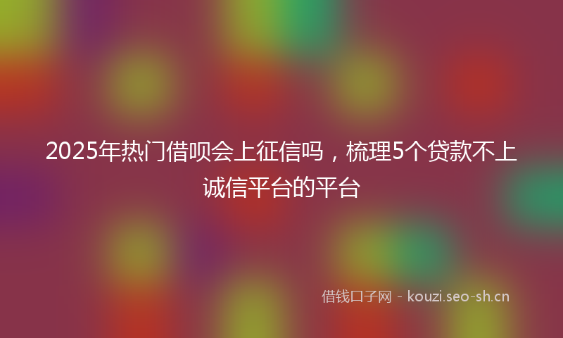 2025年热门借呗会上征信吗，梳理5个贷款不上诚信平台的平台
