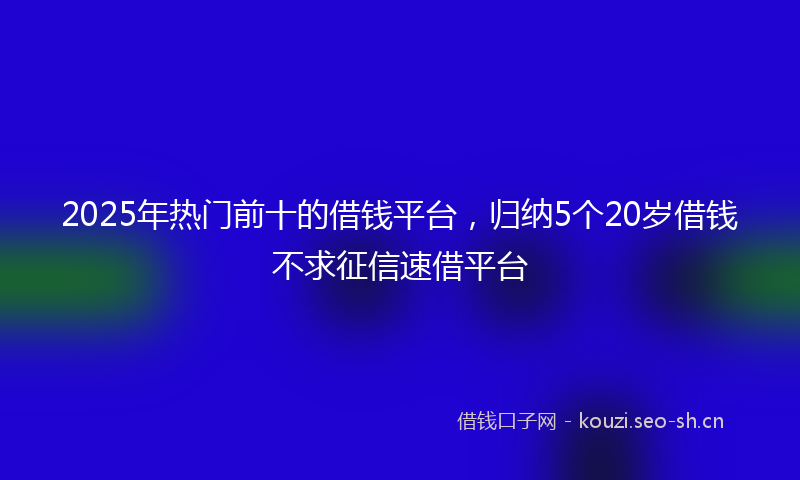 2025年热门前十的借钱平台，归纳5个20岁借钱不求征信速借平台
